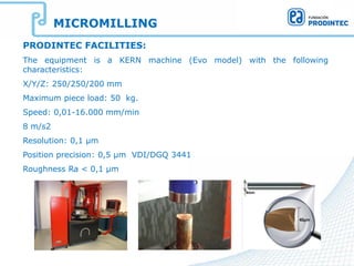 MICROMILLING
PRODINTEC FACILITIES:
The equipment is a KERN machine (Evo model) with the following
characteristics:
X/Y/Z: 250/250/200 mm
Maximum piece load: 50 kg.
Speed: 0,01-16.000 mm/min
8 m/s2
Resolution: 0,1 µm
Position precision: 0,5 µm VDI/DGQ 3441
Roughness Ra < 0,1 µm
 