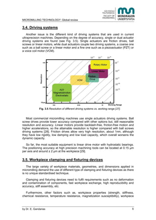 MICROMILLING TECHNOLOGY: Global review
by E. Gandarias 8
3.4. Driving systems
Another issue is the different kind of driving systems that are used in current
ultraprecision machines. Depending on the degree of accuracy, single or dual actuator
driving systems are found (see Fig. 3.5). Single actuators are friction drives, ball
screws or linear motors, while dual actuators couple two driving systems, a coarse one
such as a ball screw or a linear motor and a fine one such as a piezoactuator (PZT) or
a voice coil motor (VCM).
Fig. 3.5 Resolution of different driving systems vs. working range [27].
Most commercial micromilling machines use single actuators driving systems. Ball
screw drives provide lower accuracy compared with other options but, still reasonable
resolution and accuracy. Linear motors provide backlash-free, friction-free motion and
higher accelerations, so the attainable resolution is higher compared with ball screws
driving systems [28]. Friction drives allow very high resolution, about 1nm, although
they have low rigidity, low damping and low load capacity, which overall worsens the
dynamic capacity.
So far, the most suitable equipment is linear drive motor with hydrostatic bearings.
The positioning accuracy at high precision machining tools can be
workpiece [29].
3.5. Workpiece clamping and fixturing devices
The large variety of workpiece materials, geometries, and dimensions applied in
micromilling demand the use of different type of clamping and fixturing devices as there
is no unique standardised technique.
Clamping and fixturing devices need to fulfil requirements such as no deformation
and contamination of components, fast workpiece exchange, high reproducibility and
accuracy, stiff assembly, etc.
Furthermore, other factors such as, workpiece properties (strength, stiffness,
chemical resistance, temperature resistance, magnetization susceptibility), workpiece
 
