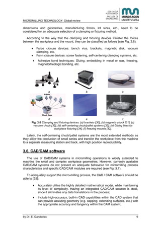 MICROMILLING TECHNOLOGY: Global review
by E. Gandarias 9
dimensions and geometries, manufacturing forces, lot sizes, etc., need to be
considered for an adequate selection of a clamping or fixturing method.
According to the way that the clamping and fixturing devices transfer the forces
between the workpiece and the mount, they can be classified as follows (see Fig. 3.6):
Force closure devices: bench vice, brackets, magnetic disk, vacuum
clamping, etc.
Form closure devices: screw fastening, self-centering clamping systems, etc.
Adhesive bond techniques: Gluing, embedding in metal or wax, freezing,
magnetorheologic bonding, etc.
a b c
d e f
Fig. 3.6 Clamping and fixturing devices: (a) brackets [30]; (b) magnetic chuck [31]; (c)
vacuum chuck [32], (d) self-centering chuck/pallet systems [33]; (e) Gluing lines for
workpiece fixturing [34]; (f) freezing mounts [32].
Lately, the self-centering chuck/pallet systems are the most extended methods as
they allow the production of small series and transfer the workpiece from the machine
to a separate measuring station and back, with high position reproducibility.
3.6. CAD/CAM software
The use of CAD/CAM systems in micromilling operations is widely extended to
machine the small and complex workpiece geometries. However, currently available
CAD/CAM systems do not present an adequate behaviour for micromilling process
characteristics and specific CAD/CAM modules are required (see Fig. 3.7).
To adequately support the micro-milling process, the CAD / CAM software should be
able to [35]:
Accurately utilise the highly detailed mathematical model, while maintaining
its level of complexity. Having an integrated CAD/CAM solution is ideal,
since it eliminates any data translations in the process;
Include high-accuracy, built-in CAD capabilities within the CAD system that
can provide assisting geometry (e.g. capping, extending surfaces, etc.) with
the appropriate accuracy and tangency within the CAM system;
 