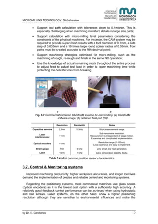 MICROMILLING TECHNOLOGY: Global review
by E. Gandarias 10
Support tool path calculation with tolerances down to 0.1micron. This is
especially challenging when machining miniature details in large size parts;
Support calculation with micro-milling level parameters considering the
constraints of the physical machines. For instance, the CAM system may be
required to provide super-finish results with a tool diameter of 0.1mm, a side
step of 0.005mm and a 10 times large round corner radius of 0.05mm. Tool
paths must be created accurate to the fifth decimal point;
Support machining strategies optimised for micro-milling, such as the
machining of rough, re-rough and finish in the same NC operation;
Use the knowledge of actual remaining stock throughout the entire process
to adjust feed to actual tool load in order to lower machining time while
protecting the delicate tools from breaking.
a b
Fig. 3.7 Commercial Cimatron CAD/CAM solution for micromilling: (a) CAD/CAM
software image; (b) obtained final part [36].
Resolution Bandwidth Notes
Capacitive sensors 0.1nm 10 kHz Short measurement range.
Laser
interferometer
<1nm
Sub-nanometre resolution.
Measurement is independent of stage motion.
Expensive and complicated implementation.
Optical encoders >1nm
Resolution range (1-100nm).
Less expensive and easy to implement.
Strain gauge 1nm 5 kHz Very small, low heat generation.
LVDT 10nm 1 kHz Good temperature stability. Bulky.
Table 3.4 Most common position sensor characteristics.
3.7. Control & Monitoring systems
Improved machining productivity, higher workpiece accuracies, and longer tool lives
demand the implementation of precise and reliable control and monitoring systems.
Regarding the positioning systems, most commercial machines use glass scales
(optical encoders) as it is the lowest cost option with a sufficiently high accuracy. A
relatively good feedback control performance can be achieved when using hydrostatic
and ball screws. Laser systems, on the other hand, show a higher positioning
resolution although they are sensitive to environmental influences and make the
 
