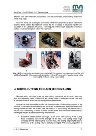 MICROMILLING TECHNOLOGY: Global review
by E. Gandarias 12
different cells with different functionalities such as micro-lathe, micro-milling and micro-
press (Fig. 3.9c).
However, there are challenges associated with the development of small size micro-
machine tools. Major development should be the increase in structural rigidity and
reduction of the vibration influences. They require small enough accurate sensors as
well as actuators to implant within the machines.
a b c
d e f
Fig. 3.9 Micro-machines: (a) miniature micro-lathe [42]; (b) miniature micro-extrusion machine [43];
(c) Microfactory [39]; (d) precision milling machine [44]; (e) 2
nd
generation 3-axis horizontal milling
machine [45]; (f) 5-axis milling machine [38].
4. MICRO-CUTTING TOOLS IN MICROMILLING
Normally used microtool types for micromilling operations are end-mill, ball-nose,
drills and engraving tools. These tools are usually made of tungsten carbide, and also
of diamond material when not machining ferrous workpieces.
One of the main limiting factors for the miniaturization of the cutting process is the
tool due to the reduced stiffness of the tiny sizes. Common tool wear in conventional
milling cannot be used as an end tool life criterion in micromilling as premature tool
failures occur frequently. Various authors [46-47] state that commonly observed tool
breakages may be due to the following mechanisms:
Excessive stress-related breakage: It will occur very quickly if the cutting
force increases beyond the strength of the tool. The cutting force might
increase for the following two reasons: first, the cutting edge might lose its
sharpness or the cutting edge is partially damaged. And second, deposition of
 
