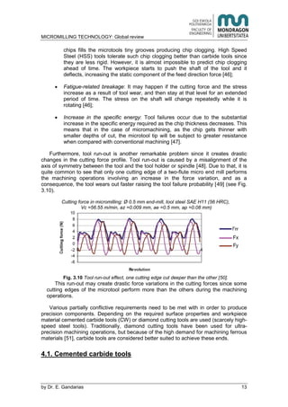 MICROMILLING TECHNOLOGY: Global review
by E. Gandarias 13
chips fills the microtools tiny grooves producing chip clogging. High Speed
Steel (HSS) tools tolerate such chip clogging better than carbide tools since
they are less rigid. However, it is almost impossible to predict chip clogging
ahead of time. The workpiece starts to push the shaft of the tool and it
deflects, increasing the static component of the feed direction force [46];
Fatigue-related breakage: It may happen if the cutting force and the stress
increase as a result of tool wear, and then stay at that level for an extended
period of time. The stress on the shaft will change repeatedly while it is
rotating [46];
Increase in the specific energy: Tool failures occur due to the substantial
increase in the specific energy required as the chip thickness decreases. This
means that in the case of micromachining, as the chip gets thinner with
smaller depths of cut, the microtool tip will be subject to greater resistance
when compared with conventional machining [47].
Furthermore, tool run-out is another remarkable problem since it creates drastic
changes in the cutting force profile. Tool run-out is caused by a misalignment of the
axis of symmetry between the tool and the tool holder or spindle [48]. Due to that, it is
quite common to see that only one cutting edge of a two-flute micro end mill performs
the machining operations involving an increase in the force variation, and as a
consequence, the tool wears out faster raising the tool failure probability [49] (see Fig.
3.10).
Cutting force in micromilling: Ø 0.5 mm end-mill, tool steel SAE H11 (56 HRC),
Vc =56.55 m/min, az =0.009 mm, ae =0.5 mm, ap =0.08 mm)
Fig. 3.10 Tool run-out effect, one cutting edge cut deeper than the other [50].
This run-out may create drastic force variations in the cutting forces since some
cutting edges of the microtool perform more than the others during the machining
operations.
Various partially conflictive requirements need to be met with in order to produce
precision components. Depending on the required surface properties and workpiece
material cemented carbide tools (CW) or diamond cutting tools are used (scarcely high-
speed steel tools). Traditionally, diamond cutting tools have been used for ultra-
precision machining operations, but because of the high demand for machining ferrous
materials [51], carbide tools are considered better suited to achieve these ends.
4.1. Cemented carbide tools
 