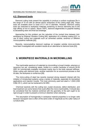 MICROMILLING TECHNOLOGY: Global review
by E. Gandarias 15
4.2. Diamond tools
Diamond cutting tools present the capability to produce a surface roughness Ra in
the range of 10 nm with an almost atomic sharpness of the cutting edge [59]. These
tools are available down to sizes of 0.1 mm in diameter. However, diamond cutting
tools are restricted to workpiece materials containing no ferrous elements due to the
high affinity of iron to carbon. Above 700ºC, diamond degenerates to graphite leading
to devastating wear and final tool breakage.
Approaches for this problem are the reduction of the contact time between tool-
workpiece by Elliptical Vibration Cutting [60], application of a nitrating coating [61], or
use of other cutting tool materials such as cemented carbide, ceramics or different
monocrystalline materials [62].
Recently, nanocrystalline diamond coatings on tungsten carbide micro-end-mills
have been investigated with excellent results as an alternative to diamond tools [63].
5. WORKPIECE MATERIALS IN MICROMILLING
The machinable spectrum of materials by micromilling is broad (metals, polymers or
ceramics) but yet, considering steels, limited to a certain hardness of around 50-55
HRC for commercially available microtools mainly due to the tools reduced stiffness.
When cutting with diamond tools, another restriction for an economical process is that
till date, the workpiece is nonferrous [26].
The micro-cutting of steel has recently received strong research interest with the
initiation of miniaturised systems using a variety of materials, especially for biomedical
applications and injection moulds. The most commonly used tool steel is 1.2343 (X38
CrMo V5-1), which can be hardened to 54 HRC.
Chemical reactivity with the cutting tool, crystal structures, defect distribution, and
heat treatment are some factors that could affect the micro-machinability. It should also
be considered that the material combined with the geometry of the part ought to be
rigid enough in order to present a minimum distortion when clamping.
The assumption of homogeneity in workpiece material properties is no longer valid
because micrograin size is often of the same order of magnitude as the cutter radius of
curvature [64].
 