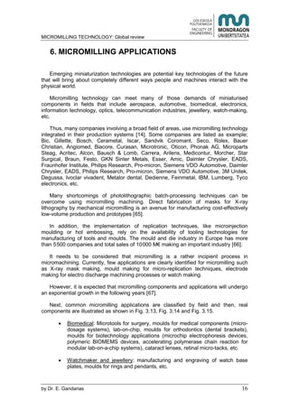 MICROMILLING TECHNOLOGY: Global review
by E. Gandarias 16
6. MICROMILLING APPLICATIONS
Emerging miniaturization technologies are potential key technologies of the future
that will bring about completely different ways people and machines interact with the
physical world.
Micromilling technology can meet many of those demands of miniaturised
components in fields that include aerospace, automotive, biomedical, electronics,
information technology, optics, telecommunication industries, jewellery, watch-making,
etc.
Thus, many companies involving a broad field of areas, use micromilling technology
integrated in their production systems [14]. Some companies are listed as example;
Bic, Gillette, Bosch, Cerametal, Iscar, Sandvik Coromant, Seco, Rolex, Bauer
Christian, Angiomed, Biacore, Curasan, Microtronic, Oticon, Phonak AG, Microparts
Steag, Acritec, Alcon, Bausch & Lomb, Carrera, Arilens, Medicontur, Morcher, Star
Surgical, Braun, Festo, GKN Sinter Metals, Esser, Amic, Daimler Chrysler, EADS,
Fraunhofer Institute, Philips Research, Pro-micron, Siemens VDO Automotive, Daimler
Chrysler, EADS, Philips Research, Pro-micron, Siemens VDO Automotive, 3M Unitek,
Degussa, Ivoclar vivadent, Metalor dental, Dedienne, Feinmetal, IBM, Lumberg, Tyco
electronics, etc.
Many shortcomings of photolithographic batch-processing techniques can be
overcome using micromilling machining. Direct fabrication of masks for X-ray
lithography by mechanical micromilling is an avenue for manufacturing cost-effectively
low-volume production and prototypes [65].
In addition, the implementation of replication techniques, like microinjection
moulding or hot embossing, rely on the availability of tooling technologies for
manufacturing of tools and moulds. The mould and die industry in Europe has more
than 5500 companies and total sales of 10000 M€ making an important industry [66].
It needs to be considered that micromilling is a rather incipient process in
micromachining. Currently, few applications are clearly identified for micromilling such
as X-ray mask making, mould making for micro-replication techniques, electrode
making for electro discharge machining processes or watch making.
However, it is expected that micromilling components and applications will undergo
an exponential growth in the following years [67].
Next, common micromilling applications are classified by field and then, real
components are illustrated as shown in Fig. 3.13, Fig. 3.14 and Fig. 3.15.
Biomedical: Microtools for surgery, moulds for medical components (micro-
dosage systems), lab-on-chip, moulds for orthodontics (dental brackets),
moulds for biotechnology applications (microchip electrophoresis devices,
polymeric BIOMEMS devices, accelerating polymerase chain reaction for
modular lab-on-a-chip systems), cataract lenses, retinal micro-tacks, etc.
Watchmaker and jewellery: manufacturing and engraving of watch base
plates, moulds for rings and pendants, etc.
 