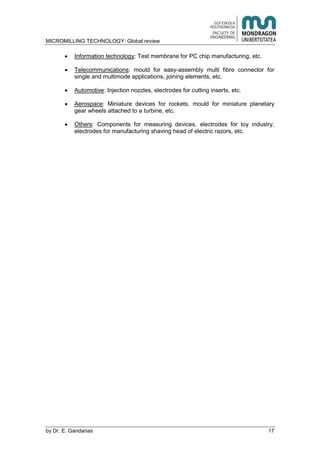 MICROMILLING TECHNOLOGY: Global review
by E. Gandarias 17
Information technology: Test membrane for PC chip manufacturing, etc.
Telecommunications: mould for easy-assembly multi fibre connector for
single and multimode applications, joining elements, etc.
Automotive: Injection nozzles, electrodes for cutting inserts, etc.
Aerospace: Miniature devices for rockets, mould for miniature planetary
gear wheels attached to a turbine, etc.
Others: Components for measuring devices, electrodes for toy industry,
electrodes for manufacturing shaving head of electric razors, etc.
 