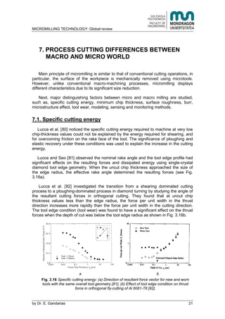MICROMILLING TECHNOLOGY: Global review
by E. Gandarias 21
7. PROCESS CUTTING DIFFERENCES BETWEEN
MACRO AND MICRO WORLD
Main principle of micromilling is similar to that of conventional cutting operations, in
particular, the surface of the workpiece is mechanically removed using microtools.
However, unlike conventional macro-machining processes, micromilling displays
different characteristics due to its significant size reduction.
Next, major distinguishing factors between micro and macro milling are studied,
such as, specific cutting energy, minimum chip thickness, surface roughness, burr,
microstructure effect, tool wear, modeling, sensing and monitoring methods.
7.1. Specific cutting energy
Lucca et al. [80] noticed the specific cutting energy required to machine at very low
chip-thickness values could not be explained by the energy required for shearing, and
for overcoming friction on the rake face of the tool. The significance of ploughing and
elastic recovery under these conditions was used to explain the increase in the cutting
energy.
Lucca and Seo [81] observed the nominal rake angle and the tool edge profile had
significant effects on the resulting forces and dissipated energy using single-crystal
diamond tool edge geometry. When the uncut chip thickness approached the size of
the edge radius, the effective rake angle determined the resulting forces (see Fig.
3.16a).
Lucca et al. [82] investigated the transition from a shearing dominated cutting
process to a ploughing-dominated process in diamond turning by studying the angle of
the resultant cutting forces in orthogonal cutting. They found that at uncut chip
thickness values less than the edge radius, the force per unit width in the thrust
direction increases more rapidly than the force per unit width in the cutting direction.
The tool edge condition (tool wear) was found to have a significant effect on the thrust
forces when the depth of cut was below the tool edge radius as shown in Fig. 3.16b.
a b
Fig. 3.16 Specific cutting energy: (a) Direction of resultant force vector for new and worn
tools with the same overall tool geometry [81]; (b) Effect of tool edge condition on thrust
force in orthogonal fly-cutting of Al 6061-T6 [82].
 