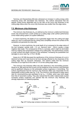 MICROMILLING TECHNOLOGY: Global review
by E. Gandarias 22
Taminiau and Dautzenberg [83] also witnessed an increase in cutting energy while
machining brass with decreased chip thickness. The authors discovered that the
specific cutting forces depended only on the ratio of the uncut chip thickness to the
cutting edge radius when the uncut chip thickness was smaller than the edge radius.
7.2. Minimum chip thickness
The minimum chip thickness (hmin) is defined as the minimum undeformed thickness
of the chip removed from a work surface at a cutting edge under perfect performance
of the metal-cutting system (no system deflection).
In macro-machining, the depth of cut is generally bigger than the cutting tool edge
radius ( ), and it is assumed that the cutting tools completely remove the surface of the
workpiece and generate the chips [48].
However, in micro-machining, the small depth of cut compared to the edge radius of
the tool (tungsten carbide tools 1-2 m, diamond tools 50nm) causes a large
negative rake angle. The consequence of this is a process, which might be dominated
more by rubbing and compression instead of by cutting [84]. This phenomenon causes
a rough surface and elastic recovery of the workpiece, increasing the possibilities tool
damages to occur (see Fig. 3.17) [1, 85-86].
Ikawa et al. [87-88] discussed the significance of the minimum thickness of a cut in
diamond turning and it was found to be more strongly affected by the sharpness of the
cutting edge than by tool-work interaction. The authors noted that the minimum
thickness of cut might be of the order of 1/10 of the cutting edge radius.
The minimum chip thickness effect was also observed in the micromilling process.
Weule et al. [89] were the first to point out the existence of the minimum chip thickness
and its significant influence on the achievable surface roughness in micromilling. The
authors hypothesized that the minimum chip thickness effect was responsible for the
sawtoothlike surface profile (see Fig. 3.18). The minimum chip thickness to edge radius
ratio for micromachining was estimated to be hmin = 0.293 , which was much larger
than that of nanometric cutting. They also noticed that the softer material state caused
increased surface roughness and claimed that the minimum chip thickness was
strongly dependent on material properties.
Macro Micro
Fig. 3.17 Cutting edge workpiece interaction in micromilling [53].
 