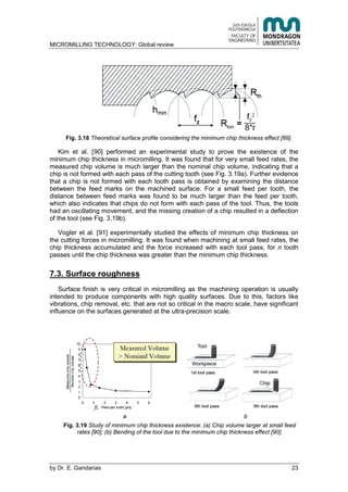 MICROMILLING TECHNOLOGY: Global review
by E. Gandarias 23
Fig. 3.18 Theoretical surface profile considering the minimum chip thickness effect [89].
Kim et al. [90] performed an experimental study to prove the existence of the
minimum chip thickness in micromilling. It was found that for very small feed rates, the
measured chip volume is much larger than the nominal chip volume, indicating that a
chip is not formed with each pass of the cutting tooth (see Fig. 3.19a). Further evidence
that a chip is not formed with each tooth pass is obtained by examining the distance
between the feed marks on the machined surface. For a small feed per tooth, the
distance between feed marks was found to be much larger than the feed per tooth,
which also indicates that chips do not form with each pass of the tool. Thus, the tools
had an oscillating movement, and the missing creation of a chip resulted in a deflection
of the tool (see Fig. 3.19b).
Vogler et al. [91] experimentally studied the effects of minimum chip thickness on
the cutting forces in micromilling. It was found when machining at small feed rates, the
chip thickness accumulated and the force increased with each tool pass, for n tooth
passes until the chip thickness was greater than the minimum chip thickness.
7.3. Surface roughness
Surface finish is very critical in micromilling as the machining operation is usually
intended to produce components with high quality surfaces. Due to this, factors like
vibrations, chip removal, etc. that are not so critical in the macro scale, have significant
influence on the surfaces generated at the ultra-precision scale.
a b
Fig. 3.19 Study of minimum chip thickness existence: (a) Chip volume larger at small feed
rates [90]; (b) Bending of the tool due to the minimum chip thickness effect [90].
 