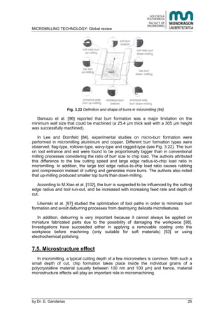 MICROMILLING TECHNOLOGY: Global review
by E. Gandarias 25
Fig. 3.22 Definition and shape of burrs in micromilling [84].
Damazo et al. [96] reported that burr formation was a major limitation on the
minimum wall size that could be machined (a 25.4 μm thick wall with a 305 μm height
was successfully machined).
In Lee and Dornfeld [84], experimental studies on micro-burr formation were
performed in micromilling aluminium and copper. Different burr formation types were
observed; flag-type, rollover-type, wavy-type and ragged-type (see Fig. 3.22). The burr
on tool entrance and exit were found to be proportionally bigger than in conventional
milling processes considering the ratio of burr size to chip load. The authors attributed
this difference to the low cutting speed and large edge radius-to-chip load ratio in
micromilling. In addition, the large tool edge radius-to-chip load ratio causes rubbing
and compression instead of cutting and generates more burrs. The authors also noted
that up-milling produced smaller top burrs than down-milling.
According to M.Xiao et al. [102], the burr is suspected to be influenced by the cutting
edge radius and tool run-out, and be increased with increasing feed rate and depth of
cut.
Litwinski et al. [97] studied the optimization of tool paths in order to minimize burr
formation and avoid deburring processes from destroying delicate microfeatures.
In addition, deburring is very important because it cannot always be applied on
miniature fabricated parts due to the possibility of damaging the workpiece [98].
Investigations have succeeded either in applying a removable coating onto the
workpiece before machining (only suitable for soft materials) [53] or using
electrochemical polishing.
7.5. Microstructure effect
In micromilling, a typical cutting depth of a few micrometers is common. With such a
small depth of cut, chip formation takes place inside the individual grains of a
polycrystalline material (usually between 100 nm and 100 μm) and hence, material
microstructure effects will play an important role in micromachining.
 