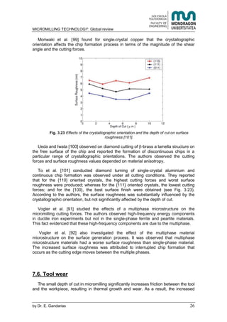 MICROMILLING TECHNOLOGY: Global review
by E. Gandarias 26
Moriwaki et al. [99] found for single-crystal copper that the crystallographic
orientation affects the chip formation process in terms of the magnitude of the shear
angle and the cutting forces.
Fig. 3.23 Effects of the crystallographic orientation and the depth of cut on surface
roughness [101].
Ueda and Iwata [100] observed on diamond cutting of -brass a lamella structure on
the free surface of the chip and reported the formation of discontinuous chips in a
particular range of crystallographic orientations. The authors observed the cutting
forces and surface roughness values depended on material anisotropy.
To et al. [101] conducted diamond turning of single-crystal aluminium and
continuous chip formation was observed under all cutting conditions. They reported
that for the {110} oriented crystals, the highest cutting forces and worst surface
roughness were produced; whereas for the {111} oriented crystals, the lowest cutting
forces; and for the {100}, the best surface finish were obtained (see Fig. 3.23).
According to the authors, the surface roughness was substantially influenced by the
crystallographic orientation, but not significantly affected by the depth of cut.
Vogler et al. [91] studied the effects of a multiphase microstructure on the
micromilling cutting forces. The authors observed high-frequency energy components
in ductile iron experiments but not in the single-phase ferrite and pearlite materials.
This fact evidenced that these high-frequency components are due to the multiphase.
Vogler et al. [92] also investigated the effect of the multiphase material
microstructure on the surface generation process. It was observed that multiphase
microstructure materials had a worse surface roughness than single-phase material.
The increased surface roughness was attributed to interrupted chip formation that
occurs as the cutting edge moves between the multiple phases.
7.6. Tool wear
The small depth of cut in micromilling significantly increases friction between the tool
and the workpiece, resulting in thermal growth and wear. As a result, the increased
 