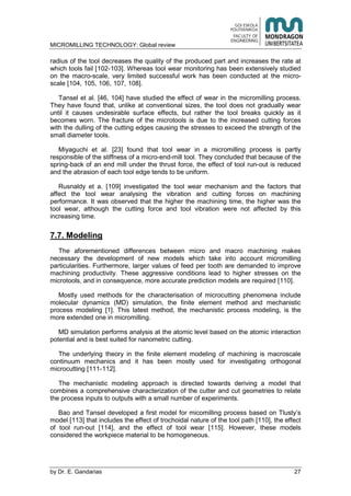 MICROMILLING TECHNOLOGY: Global review
by E. Gandarias 27
radius of the tool decreases the quality of the produced part and increases the rate at
which tools fail [102-103]. Whereas tool wear monitoring has been extensively studied
on the macro-scale, very limited successful work has been conducted at the micro-
scale [104, 105, 106, 107, 108].
Tansel et al. [46, 104] have studied the effect of wear in the micromilling process.
They have found that, unlike at conventional sizes, the tool does not gradually wear
until it causes undesirable surface effects, but rather the tool breaks quickly as it
becomes worn. The fracture of the microtools is due to the increased cutting forces
with the dulling of the cutting edges causing the stresses to exceed the strength of the
small diameter tools.
Miyaguchi et al. [23] found that tool wear in a micromilling process is partly
responsible of the stiffness of a micro-end-mill tool. They concluded that because of the
spring-back of an end mill under the thrust force, the effect of tool run-out is reduced
and the abrasion of each tool edge tends to be uniform.
Rusnaldy et a. [109] investigated the tool wear mechanism and the factors that
affect the tool wear analysing the vibration and cutting forces on machining
performance. It was observed that the higher the machining time, the higher was the
tool wear, although the cutting force and tool vibration were not affected by this
increasing time.
7.7. Modeling
The aforementioned differences between micro and macro machining makes
necessary the development of new models which take into account micromilling
particularities. Furthermore, larger values of feed per tooth are demanded to improve
machining productivity. These aggressive conditions lead to higher stresses on the
microtools, and in consequence, more accurate prediction models are required [110].
Mostly used methods for the characterisation of microcutting phenomena include
molecular dynamics (MD) simulation, the finite element method and mechanistic
process modeling [1]. This latest method, the mechanistic process modeling, is the
more extended one in micromilling.
MD simulation performs analysis at the atomic level based on the atomic interaction
potential and is best suited for nanometric cutting.
The underlying theory in the finite element modeling of machining is macroscale
continuum mechanics and it has been mostly used for investigating orthogonal
microcutting [111-112].
The mechanistic modeling approach is directed towards deriving a model that
combines a comprehensive characterization of the cutter and cut geometries to relate
the process inputs to outputs with a small number of experiments.
Bao and Tansel developed a first model for micomilling process based on Tlusty’s
model [113] that includes the effect of trochoidal nature of the tool path [110], the effect
of tool run-out [114], and the effect of tool wear [115]. However, these models
considered the workpiece material to be homogeneous.
 