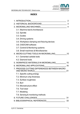 MICROMILLING TECHNOLOGY: Global review
by E. Gandarias 1
INDEX
1. INTRODUCTION__________________________________ 2
2. HISTORICAL BACKGROUND________________________ 3
3. MICROMILLING MACHINES_________________________ 4
3.1. Machine bed & Architecture
3.2. Spindle
3.3. Guides
3.4. Driving systems
3.5. Workpiece clamping and fixturing devices
3.6. CAD/CAM software
3.7. Control & Monitoring systems
3.8. Small machines & Microfactories
4. MICRO-CUTTING TOOLS IN MICROMILLING___________12
4.1. Cemented carbide tools
4.2. Diamond tools
5. WORKPIECE MATERIALS IN MICROMILLING__________ 15
6. MICROMILLING APPLICATIONS_____________________ 16
7. PROCESS CUTTING DIFFERENCES BETWEEN MACRO
AND MICRO WORLD______________________________ 21
7.1. Specific cutting energy
7.2. Minimum chip thickness
7.3. Surface roughness
7.4. Burr
7.5. Microstructure effect
7.6. Tool wear
7.7. Modeling
7.8. Sensing & monitoring methods
8. FUTURE CHALLENGES___________________________ 31
9. BIBLIOGRAPHICAL REFERENCES__________________ 33
 