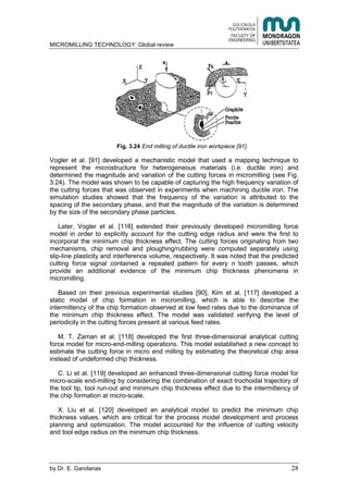 MICROMILLING TECHNOLOGY: Global review
by E. Gandarias 28
Fig. 3.24 End milling of ductile iron workpiece [91].
Vogler et al. [91] developed a mechanistic model that used a mapping technique to
represent the microstructure for heterogeneous materials (i.e. ductile iron) and
determined the magnitude and variation of the cutting forces in micromilling (see Fig.
3.24). The model was shown to be capable of capturing the high frequency variation of
the cutting forces that was observed in experiments when machining ductile iron. The
simulation studies showed that the frequency of the variation is attributed to the
spacing of the secondary phase, and that the magnitude of the variation is determined
by the size of the secondary phase particles.
Later, Vogler et al. [116] extended their previously developed micromilling force
model in order to explicitly account for the cutting edge radius and were the first to
incorporat the minimum chip thickness effect. The cutting forces originating from two
mechanisms, chip removal and ploughing/rubbing were computed separately using
slip-line plasticity and interference volume, respectively. It was noted that the predicted
cutting force signal contained a repeated pattern for every n tooth passes, which
provide an additional evidence of the minimum chip thickness phenomena in
micromilling.
Based on their previous experimental studies [90], Kim et al. [117] developed a
static model of chip formation in micromilling, which is able to describe the
intermittency of the chip formation observed at low feed rates due to the dominance of
the minimum chip thickness effect. The model was validated verifying the level of
periodicity in the cutting forces present at various feed rates.
M. T. Zaman et al. [118] developed the first three-dimensional analytical cutting
force model for micro-end-milling operations. This model established a new concept to
estimate the cutting force in micro end milling by estimating the theoretical chip area
instead of undeformed chip thickness.
C. Li et al. [119] developed an enhanced three-dimensional cutting force model for
micro-scale end-milling by considering the combination of exact trochoidal trajectory of
the tool tip, tool run-out and minimum chip thickness effect due to the intermittency of
the chip formation at micro-scale.
X. Liu et al. [120] developed an analytical model to predict the minimum chip
thickness values, which are critical for the process model development and process
planning and optimization. The model accounted for the influence of cutting velocity
and tool edge radius on the minimum chip thickness.
 