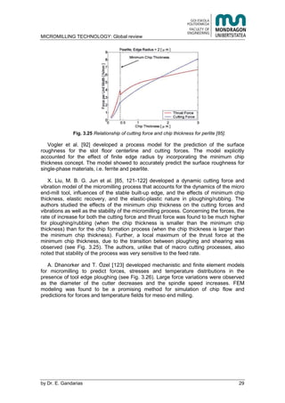 MICROMILLING TECHNOLOGY: Global review
by E. Gandarias 29
Fig. 3.25 Relationship of cutting force and chip thickness for perlite [85].
Vogler et al. [92] developed a process model for the prediction of the surface
roughness for the slot floor centerline and cutting forces. The model explicitly
accounted for the effect of finite edge radius by incorporating the minimum chip
thickness concept. The model showed to accurately predict the surface roughness for
single-phase materials, i.e. ferrite and pearlite.
X. Liu, M. B. G. Jun et al. [85, 121-122] developed a dynamic cutting force and
vibration model of the micromilling process that accounts for the dynamics of the micro
end-mill tool, influences of the stable built-up edge, and the effects of minimum chip
thickness, elastic recovery, and the elastic-plastic nature in ploughing/rubbing. The
authors studied the effects of the minimum chip thickness on the cutting forces and
vibrations as well as the stability of the micromilling process. Concerning the forces, the
rate of increase for both the cutting force and thrust force was found to be much higher
for ploughing/rubbing (when the chip thickness is smaller than the minimum chip
thickness) than for the chip formation process (when the chip thickness is larger than
the minimum chip thickness). Further, a local maximum of the thrust force at the
minimum chip thickness, due to the transition between ploughing and shearing was
observed (see Fig. 3.25). The authors, unlike that of macro cutting processes, also
noted that stability of the process was very sensitive to the feed rate.
A. Dhanorker and T. Özel [123] developed mechanistic and finite element models
for micromilling to predict forces, stresses and temperature distributions in the
presence of tool edge ploughing (see Fig. 3.26). Large force variations were observed
as the diameter of the cutter decreases and the spindle speed increases. FEM
modeling was found to be a promising method for simulation of chip flow and
predictions for forces and temperature fields for meso end milling.
 