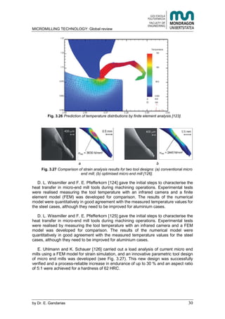 MICROMILLING TECHNOLOGY: Global review
by E. Gandarias 30
Fig. 3.26 Prediction of temperature distributions by finite element analysis [123].
a b
Fig. 3.27 Comparison of strain analysis results for two tool designs: (a) conventional micro
end mill; (b) optimised micro end mill [126].
D. L. Wissmiller and F. E. Pfefferkorn [124] gave the initial steps to characterise the
heat transfer in micro-end mill tools during machining operations. Experimental tests
were realised measuring the tool temperature with an infrared camera and a finite
element model (FEM) was developed for comparison. The results of the numerical
model were quantitatively in good agreement with the measured temperature values for
the steel cases, although they need to be improved for aluminium cases.
D. L. Wissmiller and F. E. Pfefferkorn [125] gave the initial steps to characterise the
heat transfer in micro-end mill tools during machining operations. Experimental tests
were realised by measuring the tool temperature with an infrared camera and a FEM
model was developed for comparison. The results of the numerical model were
quantitatively in good agreement with the measured temperature values for the steel
cases, although they need to be improved for aluminium cases.
E. Uhlmann and K. Schauer [126] carried out a load analysis of current micro end
mills using a FEM model for strain simulation, and an innovative parametric tool design
of micro end mills was developed (see Fig. 3.27). This new design was successfully
verified and a process-reliable increase in endurance of up to 30 % and an aspect ratio
of 5:1 were achieved for a hardness of 62 HRC.
 
