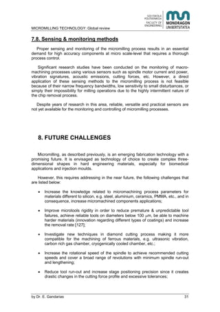 MICROMILLING TECHNOLOGY: Global review
by E. Gandarias 31
7.8. Sensing & monitoring methods
Proper sensing and monitoring of the micromilling process results in an essential
demand for high accuracy components at micro scale-level that requires a thorough
process control.
Significant research studies have been conducted on the monitoring of macro-
machining processes using various sensors such as spindle motor current and power,
vibration signatures, acoustic emissions, cutting forces, etc. However, a direct
application of these sensing methods to the micromilling process is not feasible
because of their narrow frequency bandwidths, low sensitivity to small disturbances, or
simply their impossibility for milling operations due to the highly intermittent nature of
the chip removal process.
Despite years of research in this area, reliable, versatile and practical sensors are
not yet available for the monitoring and controlling of micromilling processes.
8. FUTURE CHALLENGES
Micromilling, as described previously, is an emerging fabrication technology with a
promising future. It is envisaged as technology of choice to create complex three-
dimensional shapes in hard engineering materials, especially for biomedical
applications and injection moulds.
However, this requires addressing in the near future, the following challenges that
are listed below:
Increase the knowledge related to micromachining process parameters for
materials different to silicon, e.g. steel, aluminium, ceramics, PMMA, etc., and in
consequence, increase micromachined components applications;
Improve microtools rigidity in order to reduce premature & unpredictable tool
failures, achieve reliable tools on diameters below 100 m, be able to machine
harder materials (innovation regarding different types of coatings) and increase
the removal rate [127];
Investigate new techniques in diamond cutting process making it more
compatible for the machining of ferrous materials, e.g. ultrasonic vibration,
carbon rich gas chamber, cryogenically cooled chamber, etc.;
Increase the rotational speed of the spindle to achieve recommended cutting
speeds and cover a broad range of revolutions with minimum spindle run-out
and lengthening;
Reduce tool run-out and increase stage positioning precision since it creates
drastic changes in the cutting force profile and excessive tolerances;
 