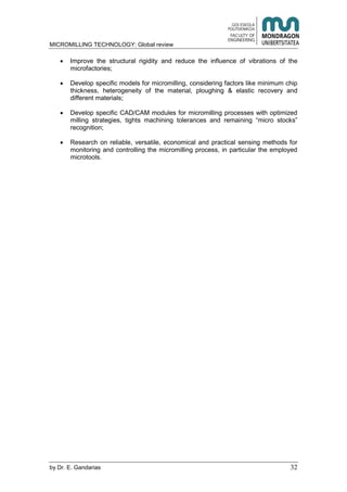 MICROMILLING TECHNOLOGY: Global review
by E. Gandarias 32
Improve the structural rigidity and reduce the influence of vibrations of the
microfactories;
Develop specific models for micromilling, considering factors like minimum chip
thickness, heterogeneity of the material, ploughing & elastic recovery and
different materials;
Develop specific CAD/CAM modules for micromilling processes with optimized
milling strategies, tights machining tolerances and remaining “micro stocks”
recognition;
Research on reliable, versatile, economical and practical sensing methods for
monitoring and controlling the micromilling process, in particular the employed
microtools.
 