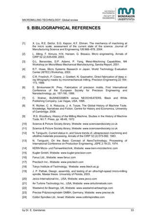 MICROMILLING TECHNOLOGY: Global review
by E. Gandarias 33
9. BIBLIOGRAPHICAL REFERENCES
[1] X. Liu, R.E. DeVor, S.G. Kapoor, K.F. Ehman, The mechanics of machining at
the micro scale: assessment of the current state of the science, Journal of
Manufacturing Science and Engineering 126:666–678, 2004.
[2] L. Alting, F. Kimura, H.N. Hansen, G. Bissaco, Micro engineering, Annals of
CIRP 52 (2):635-658, 2003.
[3] G.L. Benavides, D.P. Adams, P. Yang, Meso-Machining Capabilities, M4
Workshop on Micro/Meso Mechanical Manufacturing, Sandia Report, 2001.
[4] R.T. Howe, Micro Systems Research in Japan, World Technology Evaluation
Center (WTEC) Workshop, 2002.
[5] C.R. Friedrich, P. Coane, J. Goettert, N. Gopinathin, Direct fabrication of deep x-
ray lithography masks by micromechanical milling, Precision Engineering 22:164-
173, 1998.
[6] E. Brinksmeier,W. Preu, Fabrication of precision molds, First International
Conference of the European Society for Precision Engineering and
Nanotechnology, pp. 187-190, 1999.
[7] C. Watner, BUSINESSMEN versus NEOCHEATERS, Black and White
Publishing Company, Las Vegas, USA, 1996.
[8] R. Richter, C. A. Ristuccia, J. A. Tooze, The Global History of Machine Tools.
Knowledge, Narratives and Fiction, Centre for History and Economics, University
of Cambridge, 2006.
[9] R.S. Woodbury, History of the Milling Machine, Studies in the History of Machine
Tools, M.I.T. Press, pp. 48-49, 1972.
[10] Science & Picture Society library, Website: www.scienceandsociety.co.uk
[11] Science & Picture Society library, Website: www.scienceandsociety.co.uk
[12] N. Taniguchi, Current status in, and future trends of, ultraprecision machining and
ultrafine materials processing, Annals of the CIRP 32 (2):573-582, 1983.
[13] N. Taniguchi, On the Basic Concept of NanoTechnology, Proceeding of
International Conference on Production Engineering, JSPE 2:18-23, 1974.
[14] KERN Micro- und Feinwerktechnik, Website: www.kern-microtechnic.com
[15] Kugler GmbH, Website: www.kugler-precision.com
[16] Fanuc Ltd., Website: www.fanuc.com
[17] Precitech Inc., Website: www.precitech.com
[18] Tokyo Institute of Technology, Website: www.titech.ac.jp
[19] J. P. Pathak, Design, assembly, and testing of an ultra-high-speed micro-milling
spindle, Master thesis. University of Florida, 2003.
[20] Jevco International Inc., USA, Website: www.jevco.com
[21] Air Turbine Technology Inc., USA, Website: www.airturbinetools.com
[22] Westwind Air Bearings, UK, Website: www.westwind-airbearings.com
[23] Precise Präzisionspindeln GMBH, Germany, Website: www.precise.de
[24] Colibri Spindles Ltd., Israel, Website: www.colibrispindles.com
 