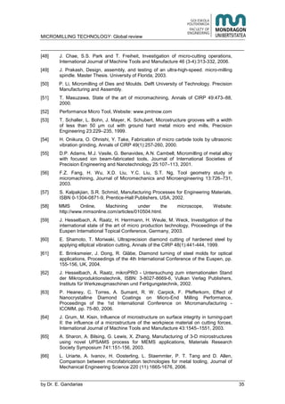 MICROMILLING TECHNOLOGY: Global review
by E. Gandarias 35
[48] J. Chae, S.S. Park and T. Freiheit, Investigation of micro-cutting operations,
International Journal of Machine Tools and Manufacture 46 (3-4):313-332, 2006.
[49] J. Prakash, Design, assembly, and testing of an ultra-high-speed. micro-milling
spindle. Master Thesis. University of Florida, 2003.
[50] P. Li, Micromilling of Dies and Moulds. Delft University of Technology. Precision
Manufacturing and Assembly.
[51] T. Masuzawa, State of the art of micromachining, Annals of CIRP 49:473–88,
2000.
[52] Performance Micro Tool, Website: www.pmtnow.com
[53] T. Schaller, L. Bohn, J. Mayer, K. Schubert, Microstructure grooves with a width
of less than 50 μm cut with ground hard metal micro end mills, Precision
Engineering 23:229–235, 1999.
[54] H. Onikura, O. Ohnishi, Y. Take, Fabrication of micro carbide tools by ultrasonic
vibration grinding, Annals of CIRP 49(1):257-260, 2000.
[55] D.P. Adams, M.J. Vasile, G. Benavides, A.N. Cambell, Micromilling of metal alloy
with focused ion beam-fabricated tools, Journal of International Societies of
Precision Engineering and Nanotechnology 25:107–113, 2001.
[56] F.Z. Fang, H. Wu, X.D. Liu, Y.C. Liu, S.T. Ng, Tool geometry study in
micromachining, Journal of Micromechanics and Microengineering 13:726–731,
2003.
[57] S. Kalpakjian, S.R. Schmid, Manufacturing Processes for Engineering Materials,
ISBN 0-1304-0871-9, Prentice-Hall Publishers, USA, 2002.
[58] MMS Online, Machining under the microscope, Website:
http://www.mmsonline.com/articles/010504.html.
[59] J. Hesselbach, A. Raatz, H. Herrmann, H. Weule, M. Weck, Investigation of the
international state of the art of micro production technology, Proceedings of the
Euspen International Topical Conference, Germany, 2003.
[60] E. Shamoto, T. Moriwaki, Ultraprecision diamond cutting of hardened steel by
applying elliptcal vibration cutting, Annals of the CIRP 48(1):441-444, 1999.
[61] E. Brinksmeier, J. Dong, R. Gläbe, Diamond turning of steel molds for optical
applications, Proceedings of the 4th International Conference of the Euspen, pp.
155-156, UK, 2004.
[62] J. Hesselbach, A. Raatz, mikroPRO - Untersuchung zum internationalen Stand
der Mikroproduktionstechnik, ISBN: 3-8027-8669-6, Vulkan Verlag Publishers,
Instituts für Werkzeugmaschinen und Fertigungstechnik, 2002.
[63] P. Heaney, C. Torres, A. Sumant, R. W. Carpick, F. Pfefferkorn, Effect of
Nanocrystalline Diamond Coatings on Micro-End Milling Performance,
Proceedings of the 1st International Conference on Micromanufacturing -
ICOMM, pp. 75-80, 2006.
[64] J. Grum, M. Kisin, Influence of microstructure on surface integrity in turning-part
II: the influence of a microstructure of the workpiece material on cutting forces,
International Journal of Machine Tools and Manufacture 43:1545–1551, 2003.
[65] A. Sharon, A. Bilsing, G. Lewis, X. Zhang, Manufacturing of 3-D microstructures
using novel UPSAMS process for MEMS applications, Materials Research
Society Symposium 741:151-156, 2003.
[66] L. Uriarte, A. Ivanov, H. Oosterling, L. Staemmler, P. T. Tang and D. Allen,
Comparison between microfabrication technologies for metal tooling, Journal of
Mechanical Engineering Science 220 (11):1665-1676, 2006.
 