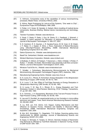 MICROMILLING TECHNOLOGY: Global review
by E. Gandarias 36
[67] C. Hofmann, Comparative study of the capabilities of various micromachining
processes, Master thesis. University of Illinois, 2002.
[68] S. Köhne, Rapid Prototyping for Lab-on-a-Chip Systems, “One week to Chip” ,
Europractice Project INTEGRAMplus, IMM, 2006.
[69] V. Piotter, A. E. Guber, M. Heckele, A. Herlach, Micro moulding of medical device
components, Business Briefing: Medical device manufacturing and technology,
2004.
[70] Tekniker Foundation, Website: www.tekniker.es
[71] V. Singh, Y. Desta, P. Datta, J. Guy, M. Clarke, D. L. Feedback, J. Weimert, J.
Goettert, A hybrid approach for fabrication of polymeric BIOMEMS devices,
Jpurnal of Microsystem Technologies 13: 369–377, 2007.
[72] S. D. Cambron, R. S. Keynton, J. R. Sarabia-Franco, M. M. Crain, K. M. Walsh,
J. F. Naber, H. J. Kaplan, D. Shire, J. Rizzo, Fabrication of Retinal Microtacks
using Ultra-High-Precision Micromilling, ASME International Mechanical
Engineering Congress 55:51-52, 2003.
[73] Datron Dynamics Inc., Website: www.datrodynamics.com
[74] Basel Fair, Switzerland, Website: www.baselshow.com
[75] Minitech Machinery Corporation, Website: www.minitech.com
[76] U.Wallrabe, H. Dittrich, G.Friedsam, T.Hanemann, J. Mohr, K.Muller, V.Piotter, P.
Ruther, T. Schaller, W.Zissler, Micromolded easy-assembly multi fibre connector:
RibCon, Journal of Microsystem Technologies 8: 83-87, 2002.
[77] Miniature Tool & Die Inc., Website: www.miniaturetool.com
[78] T. Schaller, J. Fahrenberg, Manufacturing Microcomponents by Mechanical
Micromachining, Microsystem Technologies Program (PMT), Karlsruhe, 1999.
[79] Manufacturing Engineering Centre, Website: www.mec.cf.ac.uk
[80] D. A. Lucca, R. L. Rhorer, R. Komanduri, Energy Dissipation in the Ultraprecision
Machining of Copper, CIRP Annals, 40: 69–72, 1991.
[81] D. A. Lucca, Y. W. Seo, Effect of Tool Edge Geometry on Energy Dissipation in
Ultraprecision Machining, CIRP Annals, 42: 83–86, 1993.
[82] D. A. Lucca, Y. W. Seo, R. L. Rhorer, R. L., Energy Dissipation and Tool-
Workpiece Contact in Ultra-Precision Machining, STLE Tribology Transactions,
37, pp. 651–655, 1994.
[83] D. A. Taminiau, J. H. Dautzenberg, Bluntness of the Tool and Process Forces in
High-Precision Cutting, CIRP Annals, 40: 65–68, 1991.
[84] K. Lee and D. Dornfeld, An experimental study on burr formation in micro-milling
aluminium and copper, Trans. North American Manufacturing Research Institute,
30: 255-262, 2002.
[85] X. Liu, M.B. Jun, R.E. DeVor, S.G. Kappor, Cutting Mechanisms and their
Influence on Dynamic Forces, Vibrations and Stability in Micro-end Milling
Proceedings ASME International Mechanical Engineering Congress and
Exposition, USA, 2004.
[86] B. Kim, M.C. Schmittdiel, F.L. Degertekin, T.R. Kurfess, Scanning grating micro
interferometer for MEMS metrology, Journal of Manufacturing Science and
Engineering 126:807–812, 2004.
[87] N. Ikawa, S. Shimada, H. Tanaka, G. Ohmori, Atomistic Analysis of Nanometric
Chip Removal as Affected by Tool-Work Interaction in Diamond Turning, Annals
of CIRP 40:551–554, 1991.
 
