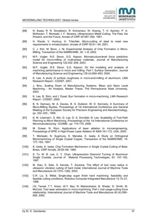 MICROMILLING TECHNOLOGY: Global review
by E. Gandarias 37
[88] N. Ikawa, R. R. Donaldson, R. Komanduri, W. Koenig, T. H. Aachen, P. A.
McKeown, T. Moriwaki, I. F. Stowers, Ultraprecision Metal Cutting, The Past, the
Present, and the Future, Annals of CIRP 40:587–594, 1991.
[89] H. Weule, V. Huntrup, H. Tritschler, Micro-cutting of steel to meet new
requirements in miniaturization, Annals of CIRP 50:61– 64, 2001.
[90] C. J. Kim, M. Bono, J. Ni, Experimental Analysis of Chip Formation in Micro-
Milling, Transaction of the NAMRI/SME, 30: 1–8, 2002.
[91] M.P. Vogler, R.E. Devor, S.G. Kapoor, Microstructure-level force prediction
model for micro-milling of multi-phase materials, Journal of Manufacturing
Science and Engineering 125:202–209, 2003.
[92] M.P. Vogler, R.E. Devor, S.G. Kapoor, On the modeling and analysis of
machining performance in micro end milling. Part I: Surface Generation, Journal
of Manufacturing Science and Engineering 126 (4):684–693, 2004.
[93] K. Lee, A study of surface roughness in micro-end-milling of aluminium, LMA
Research Report - CODEF, 2001.
[94] J. Binu, Scaling Down of Manufacturing Systems: Meso and Nano Level
Machining - An Analysis, Master Thesis, The Pennsylvania State University,
2003.
[95] K. Lee, B. Stirn, and I. Essel, Burr formation in micro-machining, LMA Research
Report - CODEF, 2000.
[96] B. N. Damazo, M. A. Davies, B. S. Dutterer, M. D. Kennedy, A Summary of
Micro-Milling Studies, Proceedings of 1st International Conference and General
Meeting of the European Society for Precision Engineering and Nanotechnology,
pp. 322–325., 1999.
[97] K. M. Litwinski1, S. Min, D. Lee, D. A. Dornfeld, N. Lee, Scalability of Tool Path
Planning to Micro Machining, Proceedings of the 1st International Conference on
Micromanufacturing - ICOMM , pp. 174-179, 2006.
[98] M. Gower, N. Rizvi, Applications of laser ablation to microengineering,
Proceedings of SPIE in High-Power Laser Ablation III 4065:161-172, USA, 2000.
[99] T. Moriwaki, N. Sugimura, K. Manabe, K. Iwata, A Study on Orthogonal
Micromachining of Single Crystal Copper, Transaction of the NAMRI/SME, 19:
177–183, 1991.
[100] K. Ueda, K. Iwata, Chip Formation Mechanism in Single Crystal Cutting of Beta-
Brass, CIRP Annals, 29:65–68, 1980.
[101] S. To, W. B. Lee, C. Y. Chan, Ultraprecision Diamond Turning of Aluminium
Single Crystals, Journal of Material Processing Technologies, 63: 157–162,
1997.
[102] M. Xiao, K. Sato, S. Karube, T. Soutone, The effect of tool nose radius in
ultrasonic vibration cutting of hard metal, International Journal of Machine Tools
and Manufacture 43:1375–1382, 2003.
[103] C.R. Liu, S. Mittal, Single-step super finish hard machining: feasibility and
feasible cutting conditions, Robotics Computer-Integrated Manufacture 12:15–27,
1996.
[104] I.N. Tansel, T.T. Arkan, W.Y. Bao, N. Mahendrakar, B. Shisler, D. Smith, M.
McCool, Tool wear estimation in micro-machining. Part I; tool usage-cutting force
relationship, International Journal of Machine Tools and Manufacture 40 (4):599–
608, 2000.
 