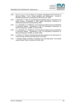 MICROMILLING TECHNOLOGY: Global review
by E. Gandarias 39
[122] M. B. G. Jun, X. Liu, R. E. DeVor, S. G. Kapoor, Investigation of the Dynamics of
Microend Milling - Part II: Model Validation and Interpretation, Journal of
Manufacturing Science and Engineering 128 (4):901-912, 2006.
[123 ] A. Dhanorker, T. Özel, An experimental and modeling study on meso/micro end
milling process, Proceedings of 2006 ASME International Conference on
Manufacturing Science and Engineering, 2006.
[124] D. L. Wissmiller, F. E. Pfefferkorn, Tool Temperature Measurement and Modeling
in Micro-End Milling, Proceedings of the 1st International Conference on
Micromanufacturing - ICOMM , pp. 64-69, 2006.
[125] D. L. Wissmiller, F. E. Pfefferkorn, Tool Temperature Measurement and Modeling
in Micro-End Milling, Proceedings of the 1st International Conference on
Micromanufacturing - ICOMM , pp. 64-69, 2006.
[126] E. Uhlmann, K. Schauer, Dynamic load and strain analysis for the optimization of
micro end mills, Annals of the CIRP 54(1):75-78, 2005.
[127] J. Prakash, Design, assembly, and testing of an ultra-high-speed. micro-milling
spindle. Master Thesis. University of Florida, 2003.
 