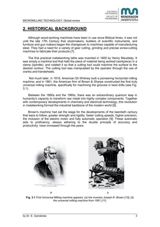 MICROMILLING TECHNOLOGY: Global review
by E. Gandarias 3
2. HISTORICAL BACKGROUND
Although wood-working machines have been in use since Biblical times, it was not
until the late 17th Century that clockmakers, builders of scientific instruments, and
furniture and gun makers began the changeover to machines capable of manufacturing
steel. They had a need for a variety of gear cutting, grinding and precise screw-cutting
machines to fabricate their products [7].
The first practical metalworking lathe was invented in 1800 by Henry Maudslay. It
was simply a machine tool that held the piece of material being worked (workpiece) in a
clamp (spindle), and rotated it so that a cutting tool could machine the surface to the
desired contour. The cutting tool was manipulated by the operator through the use of
cranks and handwheels.
Not much later, in 1818, American Eli Whitney built a pioneering horizontal milling
machine; and in 1861, the American firm of Brown & Sharpe constructed the first truly
universal milling machine, specifically for machining the grooves in twist drills (see Fig.
3.1).
Between the 1860s and the 1960s, there was an extraordinary quantum leap in
humanity’s capacity to transform raw metal into highly complex components. Together
with contemporary developments in chemistry and electrical technology, this revolution
in metalworking formed the industrial backbone of the modern world [8].
Brown's machine had set the stage for the developments of the twentieth century
that were to follow; greater strength and rigidity, faster cutting speeds, higher precision,
the inclusion of the electric motor and fully automatic operation [9]. These automatic
aids to proficiency, always adhering to the double principle of accuracy and
productivity, have increased through the years.
A b
Fig. 3.1 First Universal Milling machine appears: (a) the inventor Joseph R. Brown [10]; (b)
the universal milling machine from 1861 [11].
 