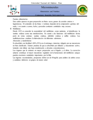 Universidad Nacional del Altiplano -Puno
Microminerales
Alimentation and Nutrition
Contactarse: jhoncinho.3pk@gmail.com
Fuentes alimentarias:
Este catión aparece en gran proporción en frutos secos, granos de cereales enteros v
leguminosas. El contenido de las frutas v verduras depende de la composición química del
suelo, v en cuanto a carnes, leche y pescadas contienen cantidades muy escasas.
 Molibdeno:
Desde 1953 es conocida la esencialidad del molibdeno como nutriente, al identificarse la
xantina oxidasa como una metaloenzima. En cuanto a las funciones del molibdeno forma
parte de varias enzimas: xantina oxidasa, aldehído oxidasa y sulfito oxidasa. Las
molibdoenzimas catalizan la hidroxilación de diferentes substratos.
Absorción y metabolismo:
Es absorbido con facilidad (88%-93%) en el estómago e intestino delgado por un mecanismo
no bien clasificado. Existen pruebas de que es absorbido por difusión y mecanismos activo,
teniendo este último una baja consideración a elevadas concentraciones.
Los órganos que lo retienen en mayor proporción son el hígado y el riñón. La excreción
urinaria constituye el mayor mecanismo regulador de la homeostasis del molibdeno aunque
pueden excretarse cantidades importantes por la bilis.
Las ingestas recomendadas, propuestas deben ser de 45mg/día para adultos de ambos sexos
y cantidaes inferiores en grupos de menor edad.
 