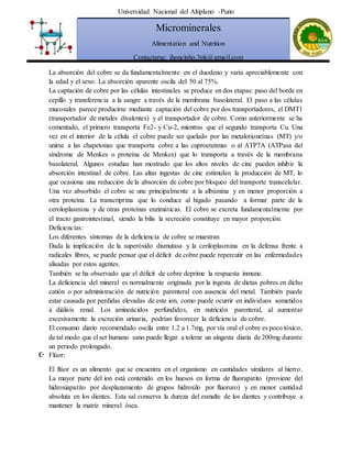 Universidad Nacional del Altiplano -Puno
Microminerales
Alimentation and Nutrition
Contactarse: jhoncinho.3pk@gmail.com
La absorción del cobre se da fundamentalmente en el duodeno y varía apreciablemente con
la edad y el sexo. La absorción aparente oscila del 50 al 75%.
La captación de cobre por las células intestinales se produce en dos etapas: paso del borde en
cepillo y transferencia a la sangre a través de la membrana basolateral. El paso a las células
mucosales parece producirse mediante captación del cobre por dos transportadores, el DMT1
(transportador de metales divalentes) y el transportador de cobre. Como anteriormente se ha
comentado, el primero transporta Fe2- y Cu-2, mientras que el segundo transporta Cu. Una
vez en el interior de la célula el cobre puede ser quelado por las metalotioneínas (MT) y/o
unirse a las chapetonas que transporta cobre a las cuproenzimas o al ATP7A (ATPasa del
síndrome de Menkes o proteína de Menkes) que lo transporta a través de la membrana
basolateral. Algunos estudias han mostrado que los altos niveles de cinc pueden inhibir la
absorción intestinal de cobre. Las altas ingestas de cinc estimulan la producción de MT, lo
que ocasiona una reducción de la absorción de cobre por bloqueo del transporte transcelular.
Una vez absorbido el cobre se une principalmente a la albúmina y en menor proporción a
otra proteína. La transcriprina que lo conduce al hígado pasando a formar parte de la
ceroloplasmina y de otras proteínas enzimáticas. El cobre se excreta fundamentalmente por
el tracto gastrointestinal, siendo la bilis la secreción constituye en mayor proporción.
Deficiencias:
Los diferentes síntomas de la deficiencia de cobre se muestran
Dada la implicación de la superóxido dismutasa y la ceriloplasmina en la defensa frente a
radicales libres, se puede pensar que el déficit de cobre puede repercutir en las enfermedades
alisadas por estos agentes.
También se ha observado que el déficit de cobre deprime la respuesta inmune.
La deficiencia del mineral es normalmente originada por la ingesta de dietas pobres en dicho
catión o por administración de nutrición parenteral con ausencia del metal. También puede
estar causada por perdidas elevadas de este ion, como puede ocurrir en individuos sometidos
a diálisis renal. Los aminoácidos perfundidos, en nutrición parenteral, al aumentar
excesivamente la excreción urinaria, podrían favorecer la deficiencia de cobre.
El consumo diario recomendado oscila entre 1.2 a 1.7mg, por vía oral el cobre es poco tóxico,
de tal modo que el ser humano sano puede llegar a tolerar un aingesta diaria de 200mg durante
un periodo prolongado.
 Flúor:
El flúor es un alimento que se encuentra en el organismo en cantidades similares al hierro.
La mayor parte del ion está contenido en los huesos en forma de fluorapatito (proviene del
hidroxiapatito por desplazamiento de grupos hidroxilo por fluoruro) y en menor cantidad
absoluta en los dientes. Esta sal conserva la dureza del esmalte de los dientes y contribuye a
mantener la matriz mineral ósea.
 