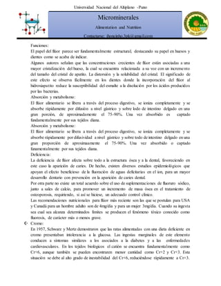 Universidad Nacional del Altiplano -Puno
Microminerales
Alimentation and Nutrition
Contactarse: jhoncinho.3pk@gmail.com
Funciones:
El papel del flúor parece ser fundamentalmente estructural, destacando su papel en huesos y
dientes como se acaba de indicar.
Algunos autores señalan que las concentraciones crecientes de flúor están asociadas a una
mayor cristalización del hueso, la cual se encuentra relacionada a su voz con un incremento
del tamaño del cristal de apatito. La distorsión y la solubilidad del cristal. El significado de
este efecto se observa fácilmente en los dientes donde la incorporación del flúor al
hidroxiapatito reduce la susceptibilidad del esmalte a la disolución por los ácidos producidos
por las bacterias.
Absorción y metabolismo:
El flúor alimentario se libera a través del proceso digestivo, se ioniza completamente y se
absorbe rápidamente por difusión a nivel gástrico y sobre lodo de intestino delgado en una
gran porción, de aproximadamente el 75-90%. Una vez absorbido es captado
fundamentalmente por sus tejidos diana.
Absorción y metabolismo:
El flúor alimentario se libera a través del proceso digestivo, se ioniza completamente y se
absorbe rápidamente por difusividad a nivel gástrico y sobre todo de intestino delgado en una
gran proporción de aproximaamente el 75-90%. Una vez absorbido o captado
funamentalmente por sus tejidos diana.
Deficiencia:
La deficiencia de flúor afecta sobre todo a la estructura ósea y a la dental, favoreciendo en
este caso la aparición de caries. De hecho, existen diversos estudios epidemiológicos que
apoyan el efecto beneficioso de la fluoración de aguas deficitarias en el ion, para un mayor
desarrollo dentario con prevención en la aparición de caries dental.
Por otra parte no existe un total acuerdo sobre el uso de suplementaciones de fluoruro sódico,
junto a sales de calcio, para promover un incremento de masa ósea en el tratamiento de
osteoporosis, requiriendo, si así se hiciese, un adecuado control clínico.
Las recomendaciones nutricionales para flúor más reciente son las que se postulan para USA
y Canadá para un hombre adulto son de 4mg/día y para un mujer 3mg/día. Cuando su ingesta
sea cual sea alcanza determinados límites se producen el fenómeno tóxico conocido como
fluorosis, de carácter más o menos grave.
 Cromo:
En 1957, Schwarz y Mertz demostraron que las ratas alimentadas con una dieta deficiente en
cromo presentaban intolerancia a la glucosa. Las ingestas marginales de este elemento
conducen a síntomas similares a los asociados a la diabetes y a las enfermedades
cardiovasculares. En los tejidos biológicos el catión se encuentra fundamentalmente como
Cr+6, aunque también se pueden encontraren menor cantidad como Cr+2 y Cr+3. Esta
situación se debe al alto grado de inestabilidad del Cr+6, reduciéndose rápidamente a Cr+3.
 