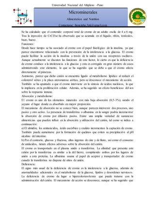 Universidad Nacional del Altiplano -Puno
Microminerales
Alimentation and Nutrition
Contactarse: jhoncinho.3pk@gmail.com
Se ha calculado que el contenido corporal total de cromo de un adulto oscila de 4 a 6 mg.
Tras la inyección de CrCI3se ha observado que se acumula en el hígado, riñón, testículos,
bazo, hueso.
Funciones:
Desde hace tiempo se ha asociado al cromo con el papel fisiológico de la insulina, ya que
parece encontrarse relacionado con la prevención de la intolerancia a la glucosa. El cromo
puede facilitar la acción de la insulina a través de la unión con sus receptores oscilares.
Aunque actualmente se discuten las funciones de este factor, lo cierto es que la deficiencia
de cromo conduce a la intolerancia a la glucosa y esta es corregida en gran número de casos
administrando este elemento, lo que se ha sugerido que se debe a que el cromo afecta
directamente al páncreas.
Asimismo, parece que dicho catión se encuentra ligado al metabolismo lipídico al reducir el
colesterol sérico y la placa ateromatosa aórtica, pero se desconoce el mecanismo de acción.
También se ha apuntado a que el cromo interviene en la síntesis de ácidos nucleicos, lo que
lo implicara en la proliferación celular. Además, se ha sugerido un efecto beneficioso del ion
sobre la respuesta inmune.
Absorción y metabolismo:
E1 cromo es uno de los elementos minerales con más baja absorción (0,5-3%), siendo el
yeyuno el lugar donde es absorbido en mayor proporción.
El mecanismo de absorción no se conoce bien, aunque parecen intervenir dos procesos, uno
pasivo y otro activo. La presencia de transferrina o albumina en la sangre podría incrementar
la absorción de cromo por difusión pasiva. Existe una amplia variedad de sustancias
alimenticias que pueden influir en la absorción y utilización del catión, tal como se indica a
continuación:
a) El almidón, los aminoácidos, ácido ascórbico y oxalato incrementan la captación de cromo.
También puede aumentarse por la formación de quelatos que eviten su precipitación al pH
alcalino del intestino.
b) Por el contrario, glucosa y fructosa, altas ingestas de cinc y de fitato, así como el consumo
de antiácidos, tienen efectos adversos sobre la absorción del catión.
El cromo es transportado en el plasma unido a transferrina. La afinidad que presenta este
catión por la transferrina es similar a la del hierro, compitiendo ambos por los lugares de
unión a esta proteína. La albumina asume el papel de aceptor y transportador de cromo
cunado la transferrina no dispone de sitios de unión.
Deficiencia:
El signo más usual de la deficiencia de cromo es la intolerancia a la glucosa, además de
anormalidades adicionales en el metabolismo de la glucosa, lípidos y desordenes nerviosos.
La deficiencia de cromo da lugar a hipercolesterolemia que puede tratarse con la
administración del catión. El mecanismo de acción se desconoce, aunque se ha sugerido que
 