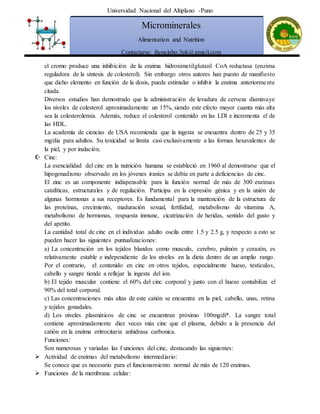 Universidad Nacional del Altiplano -Puno
Microminerales
Alimentation and Nutrition
Contactarse: jhoncinho.3pk@gmail.com
el cromo produce una inhibición de la enzima hidroximetilglutanl CoA reductasa (enzima
reguladora de la síntesis de colesterol). Sin embargo otros autores han puesto de manifiesto
que dicho elemento en función de la dosis, puede estimular o inhibir la enzima anteriormente
citada.
Diversos estudios han demostrado que la administración de levadura de cerveza disminuye
los niveles de colesterol aproximadamente un 15%, siendo este efecto mayor cuanta más alta
sea la colesterolemia. Además, reduce el colesterol contenido en las LDl e incrementa el de
las HDL.
La academia de ciencias de USA recomienda que la ingesta se encuentra dentro de 25 y 35
mg/dia para adultos. Su toxicidad se limita casi exclusivamente a las formas hexavalentes de
la piel, y por inalación.
 Cinc:
La esencialidad del cinc en la nutrición humana se estableció en 1960 al demostrarse que el
hipogonadismo observado en los jóvenes iraníes se debía en parte a deficiencias de cinc.
El zinc es un componente indispensable para la función normal de más de 300 enzimas
catalíticas, estructurales y de regulación. Participa en la expresión génica y en la unión de
algunas hormonas a sus receptores. Es fundamental para la mantención de la estructura de
las proteínas, crecimiento, maduración sexual, fertilidad, metabolismo de vitamina A,
metabolismo de hormonas, respuesta inmune, cicatrización de heridas, sentido del gusto y
del apetito.
La cantidad total de cinc en el individuo adulto oscila entre 1.5 y 2.5 g, y respecto a esto se
pueden hacer las siguientes puntualizaciones:
a) La concentración en los tejidos blandos como musculo, cerebro, pulmón y corazón, es
relativamente estable e independiente de los niveles en la dieta dentro de un amplio rango.
Por el contrario, el contenido en cinc en otros tejidos, especialmente hueso, testículos,
cabello y sangre tiende a reflejar la ingesta del ion.
b) El tejido muscular contiene el 60% del cinc corporal y junto con el hueso contabiliza el
90% del total corporal.
c) Las concentraciones más altas de este catión se encuentra en la piel, cabello, unas, retina
y tejidos gonadales.
d) Los niveles plasmáticos de cinc se encuentran próximo 100mg/di*. La sangre total
contiene aproximadamente diez veces más cinc que el plasma, debido a la presencia del
catión en la enzima eritrocitaria anhidrasa carbonica.
Funciones:
Son numerosas y variadas las f unciones del cinc, destacando las siguientes:
 Actividad de enzimas del metabolismo intermediario:
Se conoce que es necesario para el funcionamiento normal de más de 120 enzimas.
 Funciones de la membrana celular:
 