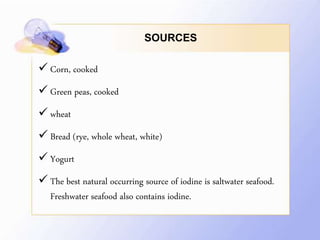 SOURCES
 Corn, cooked
 Green peas, cooked
 wheat
 Bread (rye, whole wheat, white)
 Yogurt
 The best natural occurring source of iodine is saltwater seafood.
Freshwater seafood also contains iodine.
 