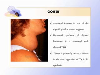 GOITER
 Abnormal increase in size of the
thyroid gland is known as goiter.
 Decreased synthesis of thyroid
hormones & is associated with
elevated TSH.
 Goiter is primarily due to a failure
in the auto regulation of T3 & T4
synthesis.
 