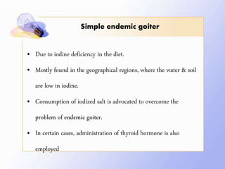 Simple endemic goiter
• Due to iodine deficiency in the diet.
• Mostly found in the geographical regions, where the water & soil
are low in iodine.
• Consumption of iodized salt is advocated to overcome the
problem of endemic goiter.
• In certain cases, administration of thyroid hormone is also
employed
 