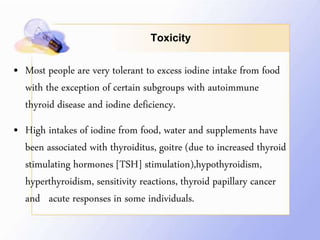 Toxicity
• Most people are very tolerant to excess iodine intake from food
with the exception of certain subgroups with autoimmune
thyroid disease and iodine deficiency.
• High intakes of iodine from food, water and supplements have
been associated with thyroiditus, goitre (due to increased thyroid
stimulating hormones [TSH] stimulation),hypothyroidism,
hyperthyroidism, sensitivity reactions, thyroid papillary cancer
and acute responses in some individuals.
 