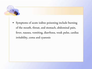 • Symptoms of acute iodine poisoning include burning
of the mouth, throat, and stomach, abdominal pain,
fever, nausea, vomiting, diarrhoea, weak pulse, cardiac
irritability, coma and cyanosis
 