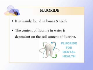 FLUORIDE
• It is mainly found in bones & teeth.
• The content of fluorine in water is
dependent on the soil content of fluorine.
 