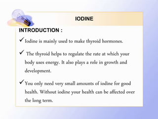 IODINE
INTRODUCTION :
Iodine is mainly used to make thyroid hormones.
 The thyroid helps to regulate the rate at which your
body uses energy. It also plays a role in growth and
development.
You only need very small amounts of iodine for good
health. Without iodine your health can be affected over
the long term.
 