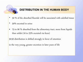 DISTRIBUTION IN THE HUMAN BODY
• 50 % of the absorbed fluoride will be associated with calcified tissue
• 50% excreted in urine
• 75 to 90 % absorbed from the alimentary tract, more from liquids
than solids (10 to 25% excreted via feces)
50:50 distribution is shifted strongly in favor of retention
in the very young, greater excretion in later years of life
 