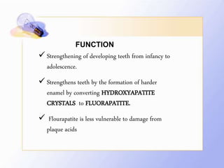 FUNCTION
 Strengthening of developing teeth from infancy to
adolescence.
 Strengthens teeth by the formation of harder
enamel by converting HYDROXYAPATITE
CRYSTALS to FLUORAPATITE.
 Flourapatite is less vulnerable to damage from
plaque acids
 