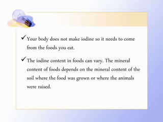 Your body does not make iodine so it needs to come
from the foods you eat.
The iodine content in foods can vary. The mineral
content of foods depends on the mineral content of the
soil where the food was grown or where the animals
were raised.
 
