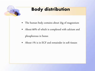 Body distribution
• The human body contains about 25g of magnesium
• About 60% of which is complexed with calcium and
phosphorous in bones
• About 1% is in ECF and remainder in soft tissues
 