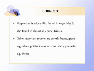SOURCES
• Magnesium is widely distributed in vegetables &
also found in almost all animal tissues
• Other important sources are cereals, beans, green
vegetables, potatoes, almonds, and dairy products,
e.g. cheese
 