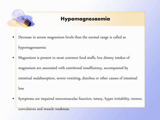 Hypomagnesaemia
• Decrease in serum magnesium levels than the normal range is called as
hypomagnesaemia
• Magnesium is present in most common food stuffs, low dietary intakes of
magnesium are associated with nutritional insufficiency, accompanied by
intestinal malabsorption, severe vomiting, diarrhea or other causes of intestinal
loss
• Symptoms are impaired neuromuscular function, tetany, hyper irritability, tremor,
convulsions and muscle weakness
 