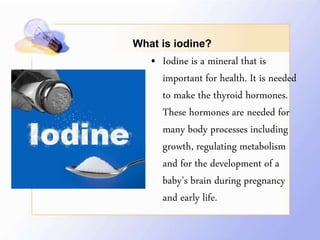 What is iodine?
• Iodine is a mineral that is
important for health. It is needed
to make the thyroid hormones.
These hormones are needed for
many body processes including
growth, regulating metabolism
and for the development of a
baby’s brain during pregnancy
and early life.
 
