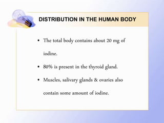 DISTRIBUTION IN THE HUMAN BODY
• The total body contains about 20 mg of
iodine.
• 80% is present in the thyroid gland.
• Muscles, salivary glands & ovaries also
contain some amount of iodine.
 