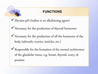 FUNCTIONS
Elevates pH (Iodine is an alkalinizing agent)
Necessary for the production of thyroid hormones
Necessary for the production of all the hormones of the
body (adrenals, ovaries, testicles, etc.)
Responsible for the formation of the normal architecture
of the glandular tissue, e.g. breast, thyroid, ovary, &
prostate
 