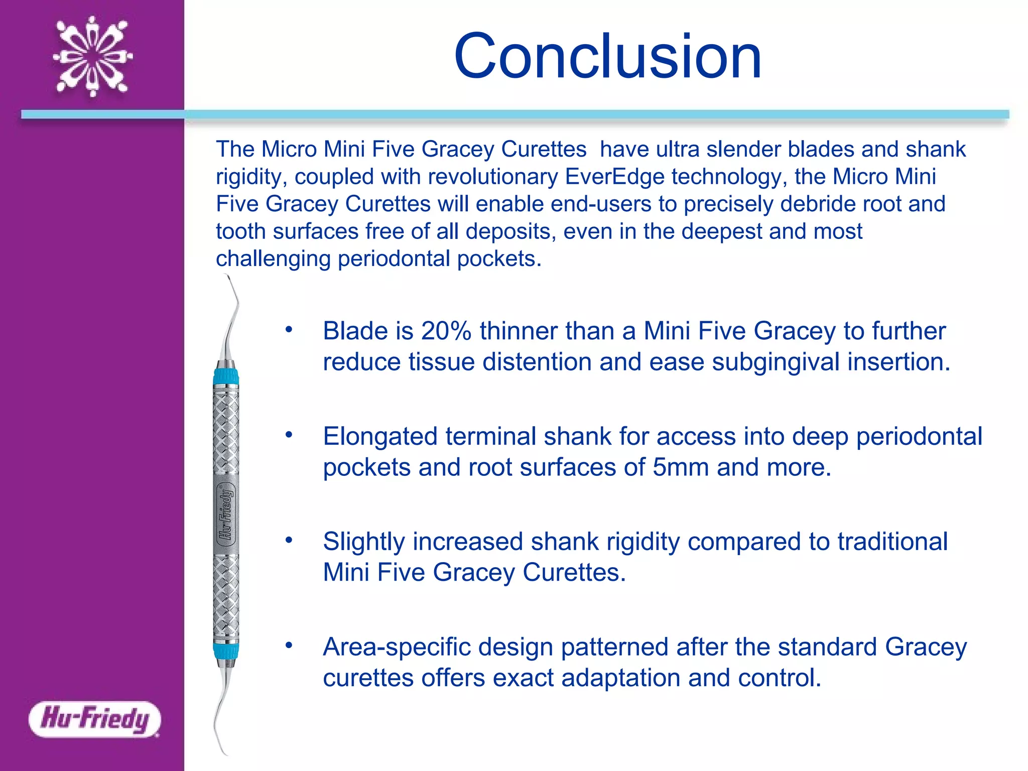 Conclusion The Micro Mini Five Gracey Curettes  have ultra slender blades and shank rigidity, coupled with revolutionary EverEdge technology, the Micro Mini Five Gracey Curettes will enable end-users to precisely debride root and tooth surfaces free of all deposits, even in the deepest and most challenging periodontal pockets.   Blade is 20% thinner than a Mini Five Gracey to further reduce tissue distention and ease subgingival insertion.   Elongated terminal shank for access into deep periodontal pockets and root surfaces of 5mm and more.   Slightly increased shank rigidity compared to traditional Mini Five Gracey Curettes.   Area-specific design patterned after the standard Gracey curettes offers exact adaptation and control. 