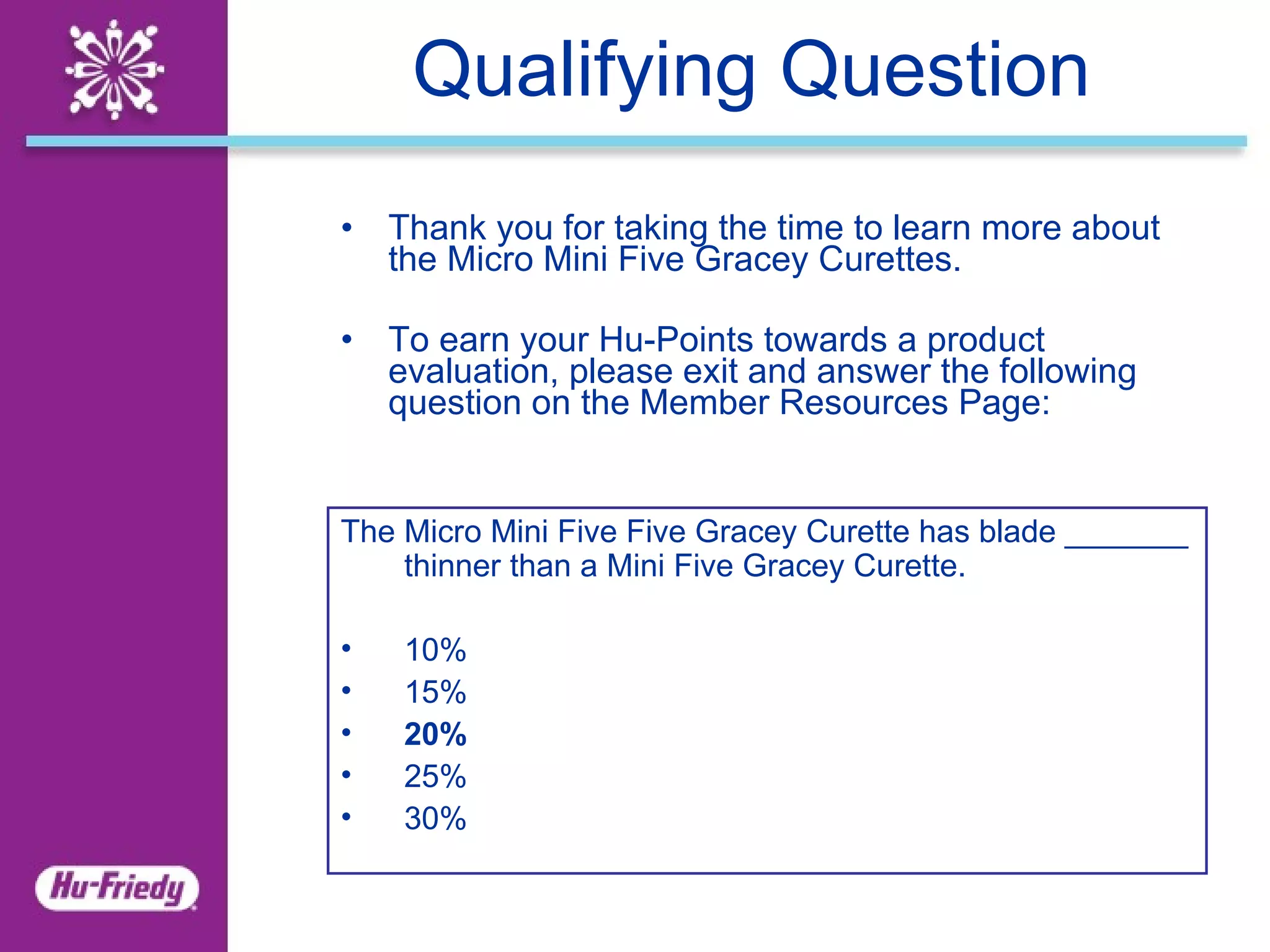 Qualifying Question Thank you for taking the time to learn more about the Micro Mini Five Gracey Curettes .  To earn your Hu-Points towards a product evaluation, please exit and answer the following question on the Member Resources Page: The Micro Mini Five Five Gracey Curette has blade _______ thinner than a Mini Five Gracey Curette. 10% 15% 20% 25% 30% 